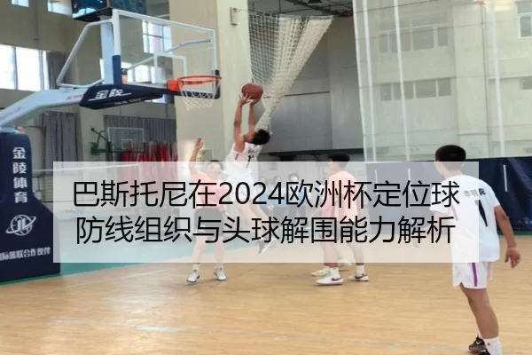 巴斯托尼在2024欧洲杯定位球防线组织与头球解围能力解析
