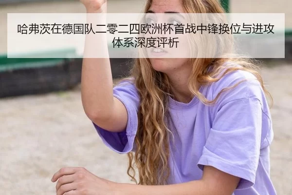 哈弗茨在德国队二零二四欧洲杯首战中锋换位与进攻体系深度评析